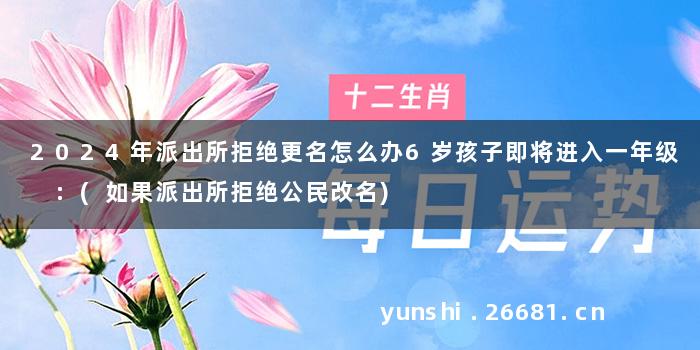 2024年派出所拒绝更名怎么办6岁孩子即将进入一年级 :(如果派出所拒绝公民改名)